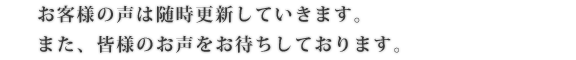 お客様の声は随時更新していきます。また、皆様のお声をお待ちしております。